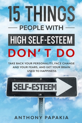 15 THINGS PEOPLE WITH HIGH SLEF ESTEEM DON’T DO: Take Back Your Personality, Face Change and Your Fears, And Get Your Brain Used For Happiness.