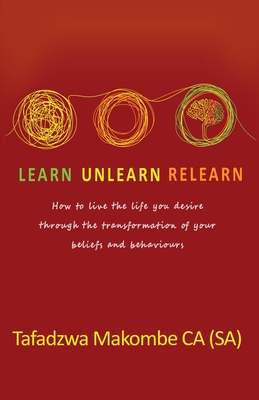 Learn Unlearn Relearn: How to live the life you desire through the transformation of your beliefs and behaviours