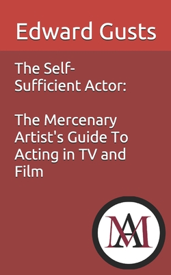 The Self Sufficient Actor: The Mercenary Artist's Guide To Acting In TV And Film