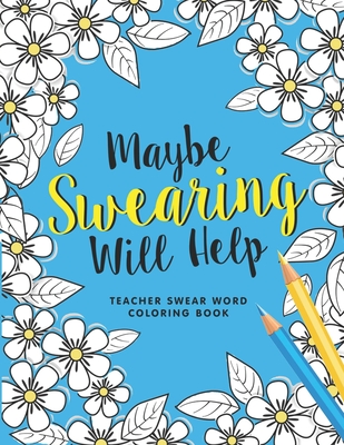 Maybe Swearing Will Help: A Swear Word Coloring Book for Teachers, Funny Adult Coloring Book for Teachers, Professors ... for Stress Relief and Relaxation ( Gifts for Teachers )