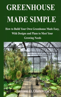 Greenhouse Made Simple: How to Build Your Own Greenhouse Made Easy, With Designs and Plans to Meet Your Growing Needs