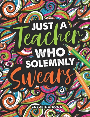 Just A Teacher who Solemnly Swears Coloring Book: A Swear Word Coloring Book for Teachers, Funny Adult Coloring Book for Teachers, Professors ... for ... Relief and Relaxation ( Gifts for Teachers )