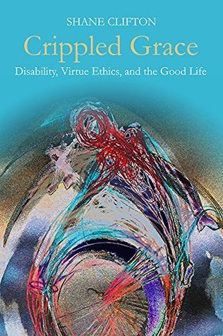 Crippled Grace: Disability, Virtue Ethics, and the Good Life (Studies in Religion, Theology, and Disability)