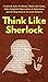 Think Like Sherlock: Creatively Solve Problems, Think with Clarity, Make Insightful Observations & Deductions, and Develop Quick & Accurate Instincts