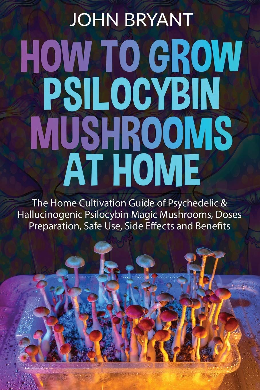 How to Grow Psilocybin Mushrooms at Home: The Home Cultivation Guide of Psychedelic & Hallucinogenic Psilocybin Magic Mushrooms, Doses Preparation, Safe Use, Side Effects and Benefits (Paperback)