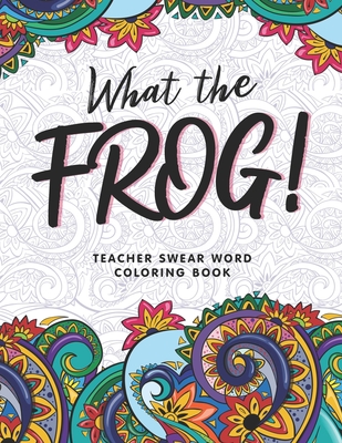 What the Frog!: A Teacher Swear Word Coloring Book, Funny Adult Coloring Book for Teachers, Professors ... for Stress Relief and Relaxation ( Gifts for Teachers )