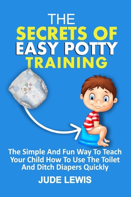 The Secrets of Easy Potty Training: The Simple And Fun Way To Teach Your Child How To Use The Toilet Independently And Ditch Diapers Quickly