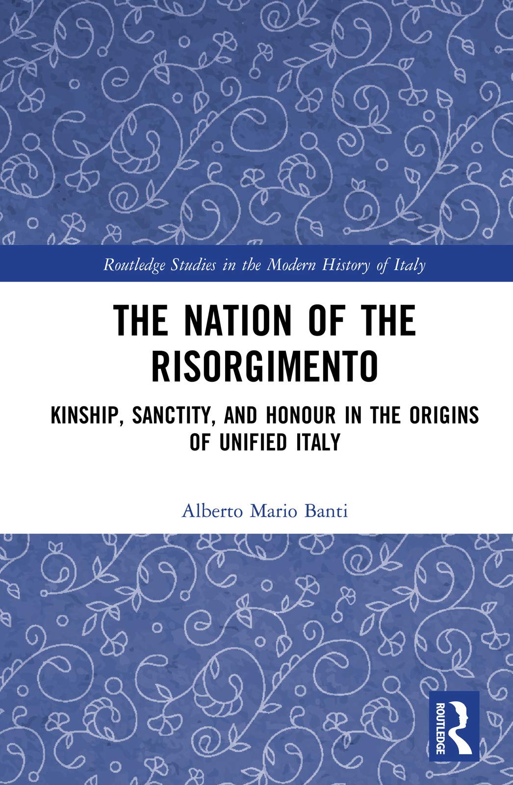 The Nation of the Risorgimento: Kinship, Sanctity, and Honour in the Origins of Unified Italy (Routledge Studies in the Modern History of Italy)