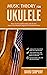 Music Theory for Ukulele: Master the Essential Knowledge with this Easy, Step-by-Step Method for Beginner to Intermediate Players