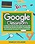 GOOGLE CLASSROOM: A Complete Step-by-step Guide for Teachers to Learn the Secrets of Digital Classrooms and Increase the Quality of Their Lessons
