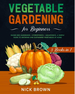 Vegetable Gardening for Beginners 3 Books in 1: Raised Bed Gardening ] Hydroponics + Aquaponics. A Simple Guide to Growing and Sustaining Vegetables at Home