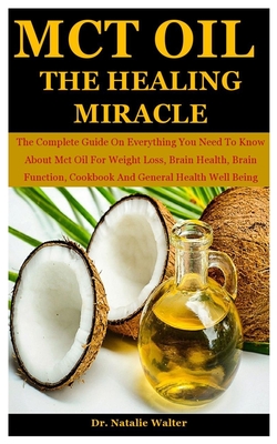 MCT OIL THE HEALING MIRACLE: The Complete Guide On Everything You Need To Know About Mct Oil For Weight Loss, Brain Health, Brain Function, Cookbook And General Health Well Being