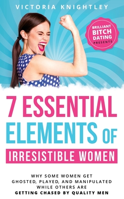 The 7 Essential Elements of Irresistible Women: Why some women get Ghosted, Played, and Manipulated while others are dating quality men and finding healthy relationships