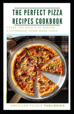 The Perfect Pizza Recipes Cookbook: Learn The Basics Of Making Customized Home Made Pizza