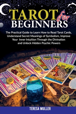 Tarot For Beginners: The Practical Guide to Learn How to Read Tarot Cards, Understand Secret Meanings of Symbolism, Improve Your Inner Intuition Through the Divination and Unlock Hidden Psychic Powers