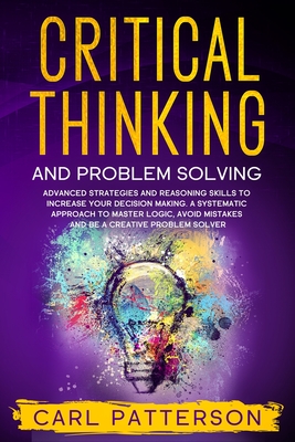 Critical Thinking And Problem Solving: Advanced Strategies and Reasoning Skills to Increase Your Decision Making. A Systematic Approach to Master Logic Avoid Mistakes and Be a Creative Problem Solver