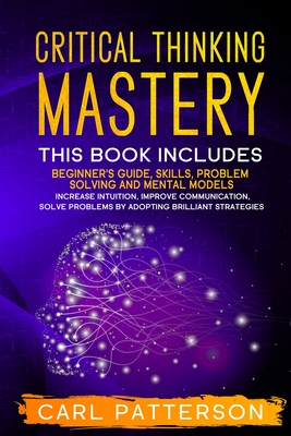 Critical Thinking Mastery: This book includes Beginner's Guide, Skills, Problem Solving and Mental Models. Increase Intuition, Improve Communication, Solve Problems by Adopting Brilliant Strategies