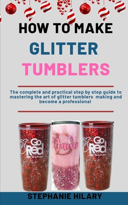 How To Make Glitter Tumblers: The Complete And Practical Step By Step Guide To Mastering The Art Of Glitter Tumblers Making And Become A Professional