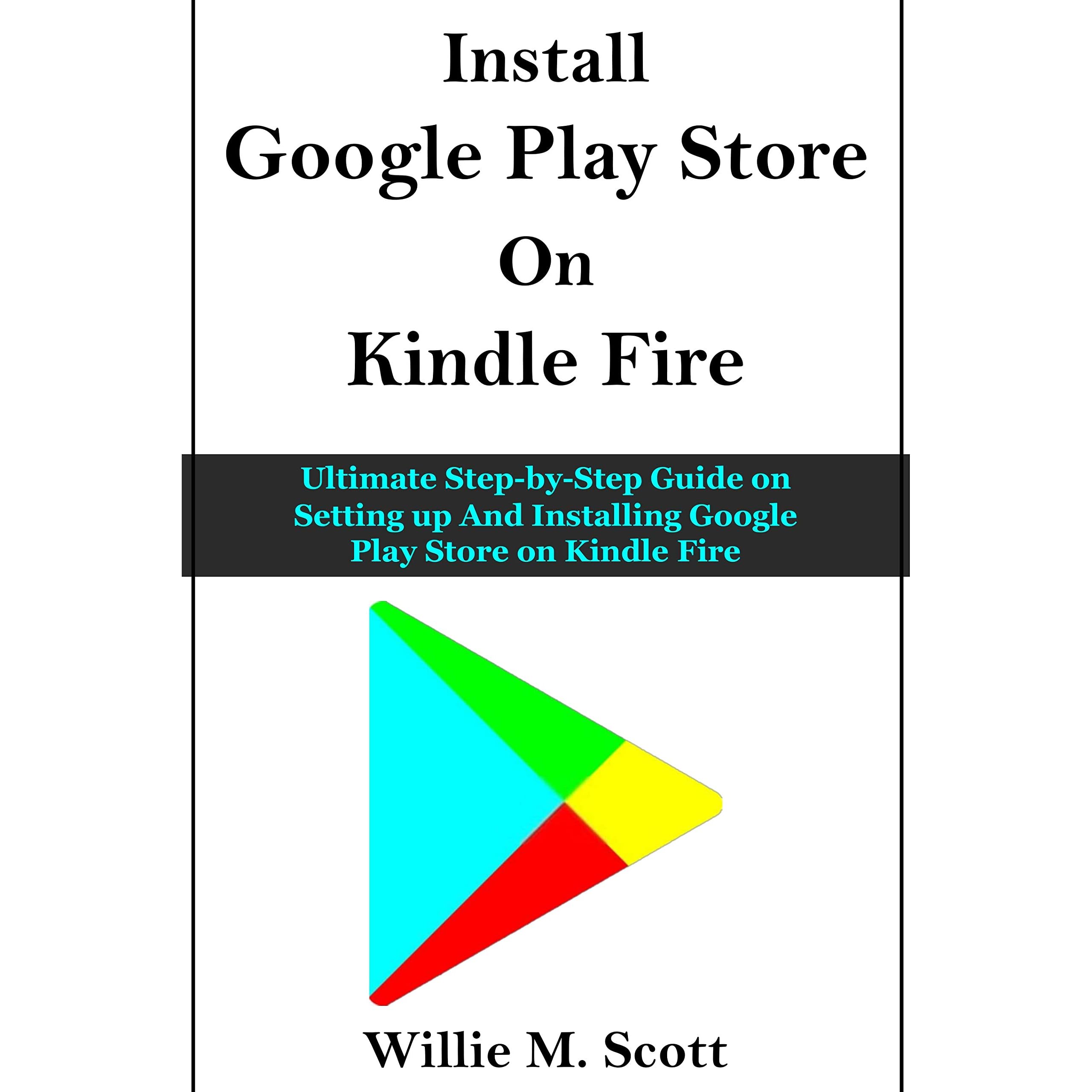 GOOGLE PLAY STORE ON KINDLE FIRE: Ultimate Step-by-Step Guide on Setting up  And Installing Google Play Store on Kindle Fire by Willie M. Scott