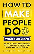 How to Make People Do What You Want: Methods of Subtle Psychology to Read People, Persuade, and Influence Human Behavior (Communication Skills Training Book 8)