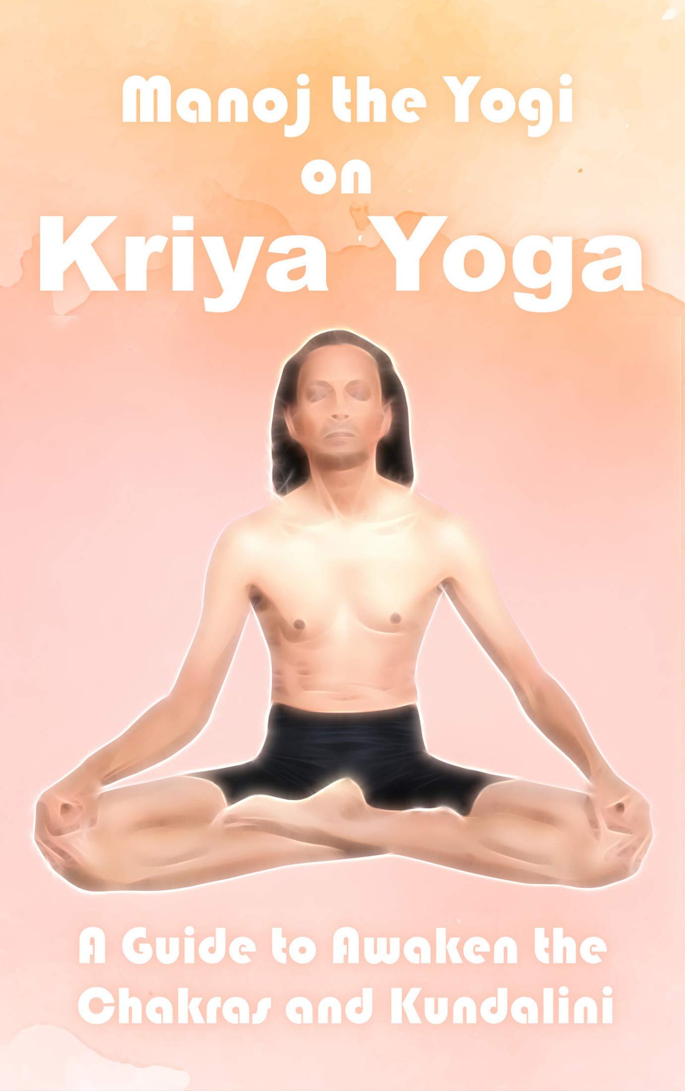 Manoj the Yogi on Kriya Yoga: A Guide to Awaken the Chakras and Kundalini (Kindle Edition)