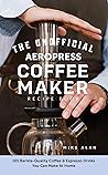 The Unofficial Aeropress Coffee Maker Recipe Book: 101 Barista-Quality Coffee & Espresso Drinks You Can Make At Home!