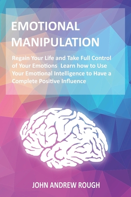 Emotional Manipulation: Regain Your Life Taking Full Control of Your Emotions. Use Your Emotional Intelligence to Have a Complete Positive Influence