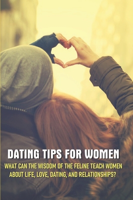 Dating Tips For Women - What Can The Wisdom Of The Feline Teach Women About Life, Love, Dating, And Relationships: Dating Tip Book