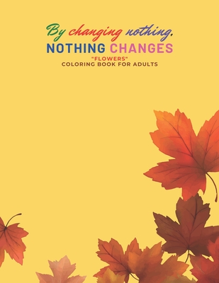 By changing nothing, nothing changes: "FLOWERS" Coloring Book for Adults, Large Print, Ability to Relax, Brain Experiences Relief, Lower Stress Level, Negative Thoughts Expelled, Achieve Mindfulness