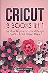 Cricut: 3 BOOKS IN 1: Cricut for Beginners + Design Space + Project Ideas. A Step-by-Step Guide with Illustrated Practical Examples to Mastering the Tools & Functions of Your Cutting Machine.