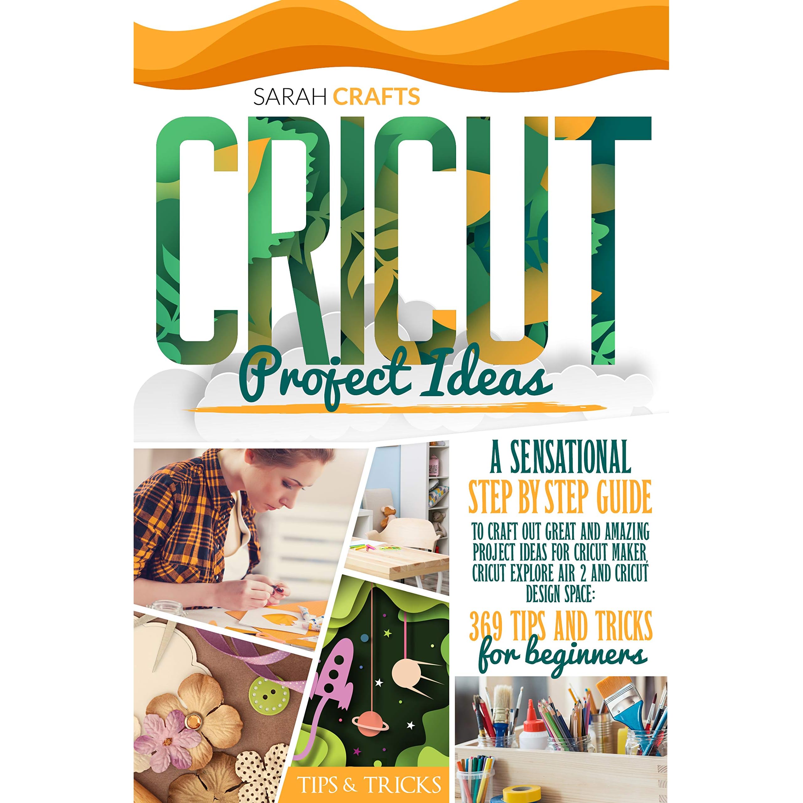 Cricut Project Ideas A Sensational Step By Step Guide To Craft Out Great And Amazing Project Ideas For Cricut Maker Cricut Explore Air 2 And Cricut Design Space 369 Tips Tricks For Beginners