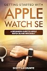 Getting Started with Apple Watch SE: A Beginners Guide to Apple Watch SE and WatchOS 7 Getting Started with Apple Watch SE: A Beginners Guide to Apple Watch SE and WatchOS 7