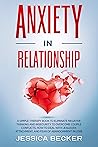 ANXIETY IN RELATIONSHIP: A Simple Therapy Book to Eliminate Negative Thinking and Insecurity to Overcome Couple Conflicts. How to Deal With Jealousy, Attachment, and Fear of Abandonment in Love