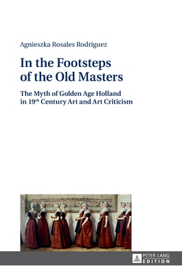 In the Footsteps of the Old Masters: The Myth of Golden Age Holland in 19 th Century Art and Art Criticism