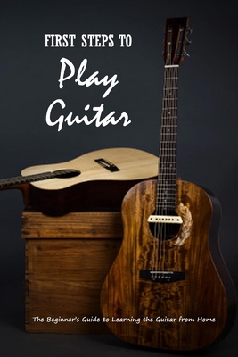 First Steps to Play Guitar: The Beginner’s Guide to Learning the Guitar from Home: Teach Yourself Play Guitar
