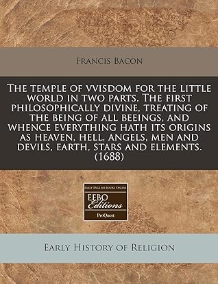 The temple of vvisdom for the little world in two parts. The first philosophically divine, treating of the being of all beeings, and whence everything ... and devils, earth, stars and elements. (1688)