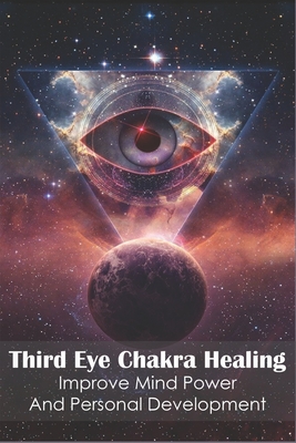 Third Eye Chakra Healing_ Improve Mind Power And Personal Development: Enhance Psychic Abilities