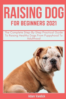 Raising Dogs for Beginners 2021: A Step-By-Step Practical Guide To Raising Healthy Dog From Puppyhood To Adulthood