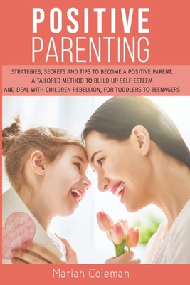 Positive Parenting: Strategies, Secrets, and Tips To Become a Positive Parent. A Tailored Method to Build Up Self-esteem and Deal with Children Rebellion, for Toddlers To Teenagers
