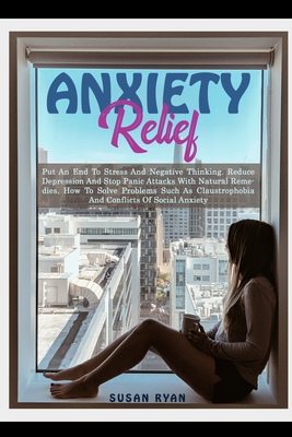 Anxiety Relief: Put An End To Stress And Negative Thinking. Reduce Depression And Stop Panic Attacks With Natural Remedies. How to Solve Problems Such As Claustrophobia and Conflicts of Social Anxiety