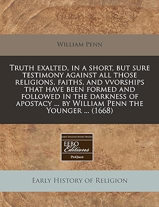 Truth exalted, in a short, but sure testimony against all those religions, faiths, and vvorships that have been formed and followed in the darkness of ... ... by William Penn the Younger ... (1668)