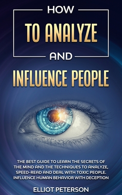 How to Analyze and Influence People: The Best Guide to Learn the Secrets of the Mind and the Techniques to Analyze, Speed-Read and Deal with Toxic People. Influence Human Behavior with Deception