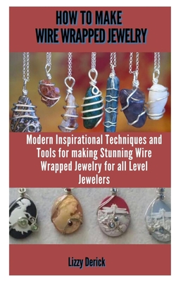 HOW TO MAKE WIRE WRAP JEWELRY: MODERN INSPIRATIONAL TECHNIQUES AND TOOLS FOR MAKING STUNNING WIRE WRAPPED JEWELRY PROJECTS FOR ALL LEVEL JEWELERS