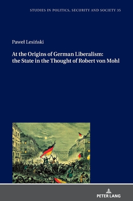 At the Origins of German Liberalism: the State in the Thought of Robert von Mohl (Studies in Politics, Security and Society)