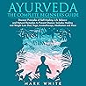 Ayurveda: The Complete Beginner's Guide: Discover Principles of Self-Healing, Life Balance, Natural Remedies to Prevent Disease. Includes Healing, Weight Loss Recipes, Yoga, Aromatherapy, Meditation