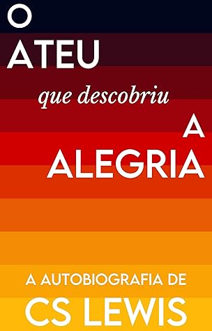 O Ateu que Descobriu a Alegria: A Autobiografia de C.S. Lewis