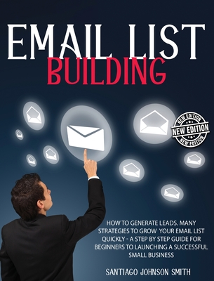 Email List Building: How To Generate Leads. Many Strategies To Grow Your Email List Quickly - A Step by Step Guide For Beginners To Launching a Successful Small Business