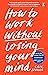 How to Work Without Losing Your Mind: A Realistic Guide to the Hell of Modern Work
