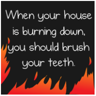 When Your House is Burning Down, You Should Brush Your Teeth