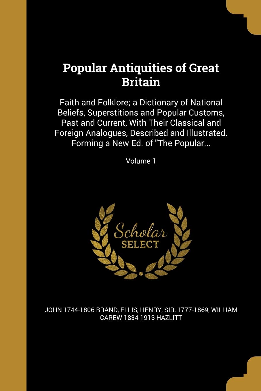 Popular Antiquities of Great Britain: Faith and Folklore; A Dictionary of National Beliefs, Superstitions and Popular Customs, Past and Current, with Their Classical and Foreign Analogues, Described and Illustrated. Forming a New Ed. of the Pop... Vol. 1